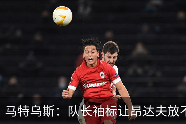 马特乌斯：队长袖标让昂达夫放不开，间接导致他状态下滑
